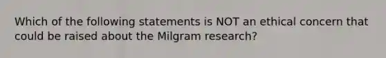 Which of the following statements is NOT an ethical concern that could be raised about the Milgram research?