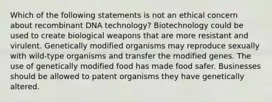 Which of the following statements is not an ethical concern about recombinant DNA technology? Biotechnology could be used to create biological weapons that are more resistant and virulent. Genetically modified organisms may reproduce sexually with wild-type organisms and transfer the modified genes. The use of genetically modified food has made food safer. Businesses should be allowed to patent organisms they have genetically altered.