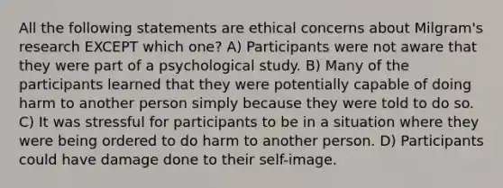 All the following statements are ethical concerns about Milgram's research EXCEPT which one? A) Participants were not aware that they were part of a psychological study. B) Many of the participants learned that they were potentially capable of doing harm to another person simply because they were told to do so. C) It was stressful for participants to be in a situation where they were being ordered to do harm to another person. D) Participants could have damage done to their self-image.