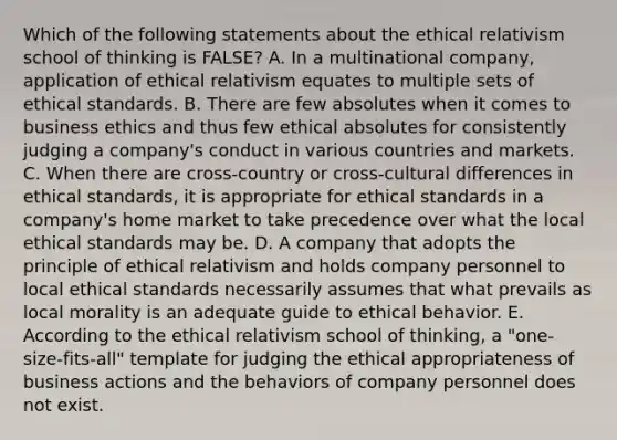 Which of the following statements about the ethical relativism school of thinking is FALSE? A. In a multinational company, application of ethical relativism equates to multiple sets of ethical standards. B. There are few absolutes when it comes to business ethics and thus few ethical absolutes for consistently judging a company's conduct in various countries and markets. C. When there are cross-country or cross-cultural differences in ethical standards, it is appropriate for ethical standards in a company's home market to take precedence over what the local ethical standards may be. D. A company that adopts the principle of ethical relativism and holds company personnel to local ethical standards necessarily assumes that what prevails as local morality is an adequate guide to ethical behavior. E. According to the ethical relativism school of thinking, a "one-size-fits-all" template for judging the ethical appropriateness of business actions and the behaviors of company personnel does not exist.