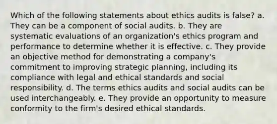 Which of the following statements about ethics audits is false? a. They can be a component of social audits. b. They are systematic evaluations of an organization's ethics program and performance to determine whether it is effective. c. They provide an objective method for demonstrating a company's commitment to improving strategic planning, including its compliance with legal and ethical standards and social responsibility. d. The terms ethics audits and social audits can be used interchangeably. e. They provide an opportunity to measure conformity to the firm's desired ethical standards.