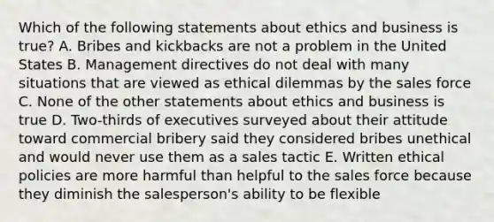 Which of the following statements about ethics and business is true? A. Bribes and kickbacks are not a problem in the United States B. Management directives do not deal with many situations that are viewed as ethical dilemmas by the sales force C. None of the other statements about ethics and business is true D. Two-thirds of executives surveyed about their attitude toward commercial bribery said they considered bribes unethical and would never use them as a sales tactic E. Written ethical policies are more harmful than helpful to the sales force because they diminish the salesperson's ability to be flexible