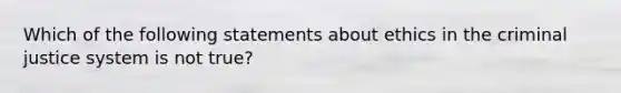 Which of the following statements about ethics in the criminal justice system is not true?