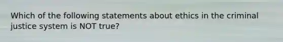 Which of the following statements about ethics in the criminal justice system is NOT true?