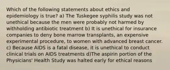 Which of the following statements about ethics and epidemiology is true? a) The Tuskegee syphilis study was not unethical because the men were probably not harmed by withholding antibiotic treatment b) It is unethical for insurance companies to deny bone marrow transplants, an expensive experimental procedure, to women with advanced breast cancer. c) Because AIDS is a fatal disease, it is unethical to conduct clinical trials on AIDS treatments d)The aspirin portion of the Physicians' Health Study was halted early for ethical reasons