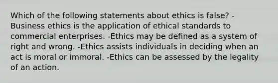 Which of the following statements about ethics is false? -Business ethics is the application of ethical standards to commercial enterprises. -Ethics may be defined as a system of right and wrong. -Ethics assists individuals in deciding when an act is moral or immoral. -Ethics can be assessed by the legality of an action.