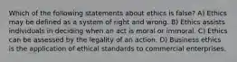 Which of the following statements about ethics is false? A) Ethics may be defined as a system of right and wrong. B) Ethics assists individuals in deciding when an act is moral or immoral. C) Ethics can be assessed by the legality of an action. D) Business ethics is the application of ethical standards to commercial enterprises.