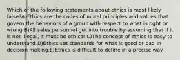 Which of the following statements about ethics is most likely false?A)Ethics are the codes of moral principles and values that govern the behaviors of a group with respect to what is right or wrong.B)All sales personnel get into trouble by assuming that if it is not illegal, it must be ethical.C)The concept of ethics is easy to understand.D)Ethics set standards for what is good or bad in decision making.E)Ethics is difficult to define in a precise way.