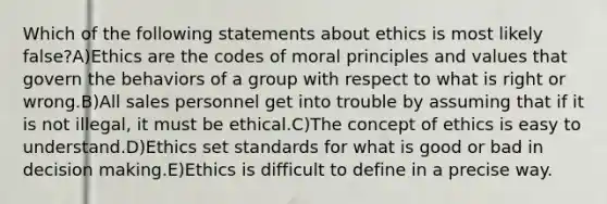 Which of the following statements about ethics is most likely false?A)Ethics are the codes of moral principles and values that govern the behaviors of a group with respect to what is right or wrong.B)All sales personnel get into trouble by assuming that if it is not illegal, it must be ethical.C)The concept of ethics is easy to understand.D)Ethics set standards for what is good or bad in decision making.E)Ethics is difficult to define in a precise way.