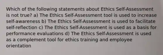 Which of the following statements about Ethics Self-Assessment is not true? a) The Ethics Self-Assessment tool is used to increase self-awareness b) The Ethics Self-Assessment is used to facilitate self-reflection c) The Ethics Self-Assessment is used as a basis for performance evaluations d) The Ethics Self-Assessment is used as a complement tool for ethics training and employee orientation