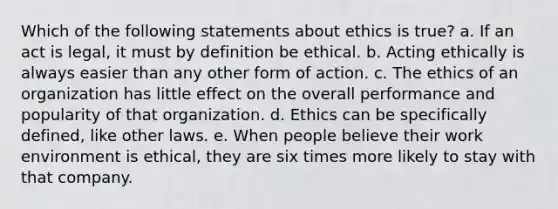 Which of the following statements about ethics is true? a. If an act is legal, it must by definition be ethical. b. Acting ethically is always easier than any other form of action. c. The ethics of an organization has little effect on the overall performance and popularity of that organization. d. Ethics can be specifically defined, like other laws. e. When people believe their work environment is ethical, they are six times more likely to stay with that company.