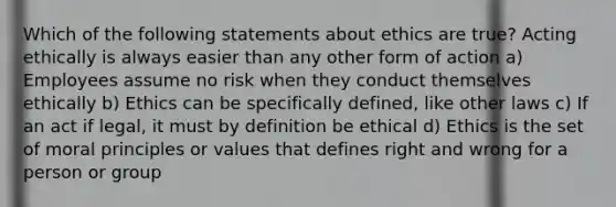 Which of the following statements about ethics are true? Acting ethically is always easier than any other form of action a) Employees assume no risk when they conduct themselves ethically b) Ethics can be specifically defined, like other laws c) If an act if legal, it must by definition be ethical d) Ethics is the set of moral principles or values that defines right and wrong for a person or group