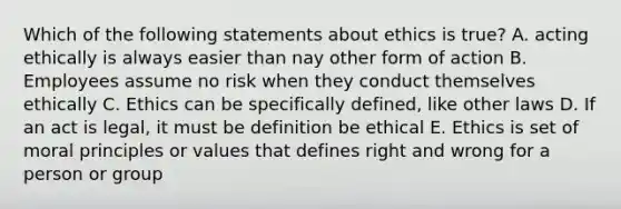 Which of the following statements about ethics is true? A. acting ethically is always easier than nay other form of action B. Employees assume no risk when they conduct themselves ethically C. Ethics can be specifically defined, like other laws D. If an act is legal, it must be definition be ethical E. Ethics is set of moral principles or values that defines right and wrong for a person or group