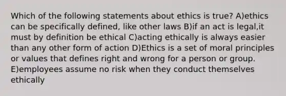 Which of the following statements about ethics is true? A)ethics can be specifically defined, like other laws B)if an act is legal,it must by definition be ethical C)acting ethically is always easier than any other form of action D)Ethics is a set of moral principles or values that defines right and wrong for a person or group. E)employees assume no risk when they conduct themselves ethically