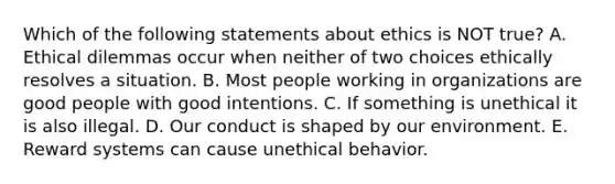 Which of the following statements about ethics is NOT true? A. Ethical dilemmas occur when neither of two choices ethically resolves a situation. B. Most people working in organizations are good people with good intentions. C. If something is unethical it is also illegal. D. Our conduct is shaped by our environment. E. Reward systems can cause unethical behavior.