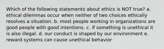 Which of the following statements about ethics is NOT true? a. ethical dilemmas occur when neither of two choices ethically resolves a situation. b. most people working in organizations are good people with good intentions. c. if something is unethical it is also illegal. d. our conduct is shaped by our environment e. reward systems can cause unethical behavior