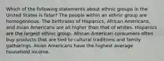 Which of the following statements about ethnic groups in the United States is false? The people within an ethnic group are homogeneous. The birthrates of Hispanics, African Americans, and Asian Americans are all higher than that of whites. Hispanics are the largest ethnic group. African American consumers often buy products that are tied to cultural traditions and family gatherings. Asian Americans have the highest average household income.