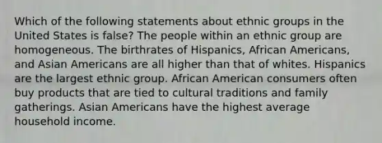 Which of the following statements about ethnic groups in the United States is false? The people within an ethnic group are homogeneous. The birthrates of Hispanics, African Americans, and Asian Americans are all higher than that of whites. Hispanics are the largest ethnic group. African American consumers often buy products that are tied to cultural traditions and family gatherings. Asian Americans have the highest average household income.