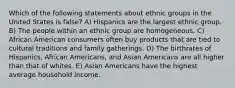 Which of the following statements about ethnic groups in the United States is false? A) Hispanics are the largest ethnic group. B) The people within an ethnic group are homogeneous. C) African American consumers often buy products that are tied to cultural traditions and family gatherings. D) The birthrates of Hispanics, African Americans, and Asian Americans are all higher than that of whites. E) Asian Americans have the highest average household income.