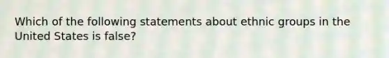 Which of the following statements about ethnic groups in the United States is false?