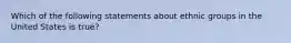 Which of the following statements about ethnic groups in the United States is true?