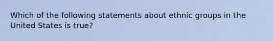 Which of the following statements about ethnic groups in the United States is true?