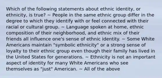 Which of the following statements about ethnic identity, or ethnicity, is true? ~ People in the same ethnic group differ in the degree to which they identify with or feel connected with their racial or cultural group. ~ Language spoken at home, ethnic composition of their neighborhood, and ethnic mix of their friends all influence one's sense of ethnic identity. ~ Some White Americans maintain "symbolic ethnicity" or a strong sense of loyalty to their ethnic group even though their family has lived in the United States for generations. ~ Ethnicity is not an important aspect of identity for many White Americans who see themselves as "just" American. ~ All of the above