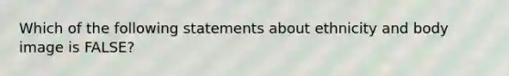 Which of the following statements about ethnicity and body image is FALSE?