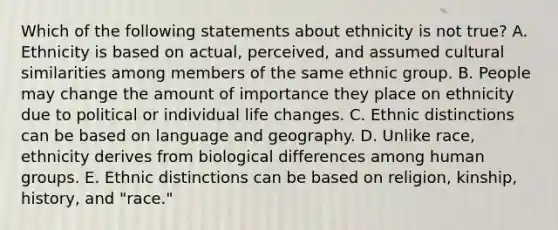 Which of the following statements about ethnicity is not true? A. Ethnicity is based on actual, perceived, and assumed cultural similarities among members of the same ethnic group. B. People may change the amount of importance they place on ethnicity due to political or individual life changes. C. Ethnic distinctions can be based on language and geography. D. Unlike race, ethnicity derives from biological differences among human groups. E. Ethnic distinctions can be based on religion, kinship, history, and "race."