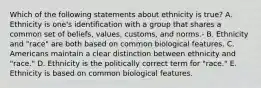 Which of the following statements about ethnicity is true? A. Ethnicity is one's identification with a group that shares a common set of beliefs, values, customs, and norms.- B. Ethnicity and "race" are both based on common biological features. C. Americans maintain a clear distinction between ethnicity and "race." D. Ethnicity is the politically correct term for "race." E. Ethnicity is based on common biological features.