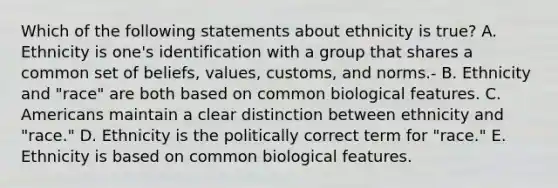 Which of the following statements about ethnicity is true? A. Ethnicity is one's identification with a group that shares a common set of beliefs, values, customs, and norms.- B. Ethnicity and "race" are both based on common biological features. C. Americans maintain a clear distinction between ethnicity and "race." D. Ethnicity is the politically correct term for "race." E. Ethnicity is based on common biological features.