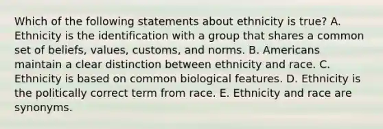 Which of the following statements about ethnicity is true? A. Ethnicity is the identification with a group that shares a common set of beliefs, values, customs, and norms. B. Americans maintain a clear distinction between ethnicity and race. C. Ethnicity is based on common biological features. D. Ethnicity is the politically correct term from race. E. Ethnicity and race are synonyms.