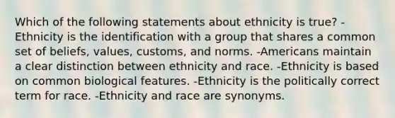 Which of the following statements about ethnicity is true? -Ethnicity is the identification with a group that shares a common set of beliefs, values, customs, and norms. -Americans maintain a clear distinction between ethnicity and race. -Ethnicity is based on common biological features. -Ethnicity is the politically correct term for race. -Ethnicity and race are synonyms.