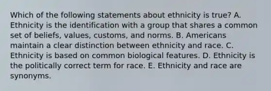 Which of the following statements about ethnicity is true? A. Ethnicity is the identification with a group that shares a common set of beliefs, values, customs, and norms. B. Americans maintain a clear distinction between ethnicity and race. C. Ethnicity is based on common biological features. D. Ethnicity is the politically correct term for race. E. Ethnicity and race are synonyms.