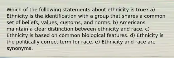 Which of the following statements about ethnicity is true? a) Ethnicity is the identification with a group that shares a common set of beliefs, values, customs, and norms. b) Americans maintain a clear distinction between ethnicity and race. c) Ethnicity is based on common biological features. d) Ethnicity is the politically correct term for race. e) Ethnicity and race are synonyms.