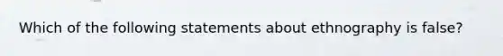 Which of the following statements about ethnography is false?