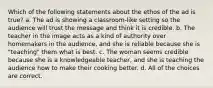 Which of the following statements about the ethos of the ad is true? a. The ad is showing a classroom-like setting so the audience will trust the message and think it is credible. b. The teacher in the image acts as a kind of authority over homemakers in the audience, and she is reliable because she is "teaching" them what is best. c. The woman seems credible because she is a knowledgeable teacher, and she is teaching the audience how to make their cooking better. d. All of the choices are correct.