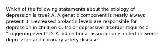 Which of the following statements about the etiology of depression is true? A. A genetic component is nearly always present B. Decreased prolactin levels are responsible for depression in children C. Major depressive disorder requires a "triggering event" D. A bidirectional association is noted between depression and coronary artery disease