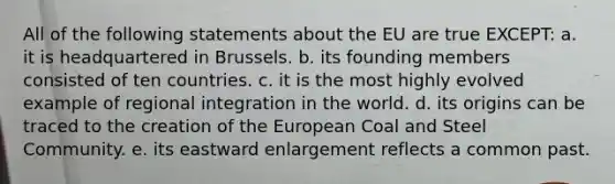 All of the following statements about the EU are true EXCEPT: a. it is headquartered in Brussels. b. its founding members consisted of ten countries. c. it is the most highly evolved example of regional integration in the world. d. its origins can be traced to the creation of the European Coal and Steel Community. e. its eastward enlargement reflects a common past.