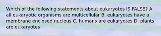 Which of the following statements about eukaryotes IS FALSE? A. all eukaryotic organisms are multicellular B. eukaryotes have a membrane enclosed nucleus C. humans are eukaryotes D. plants are eukaryotes