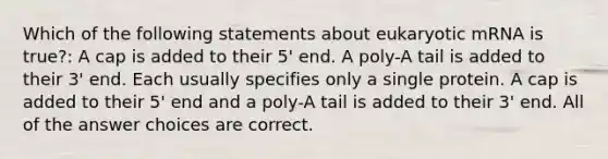 Which of the following statements about eukaryotic mRNA is true?: A cap is added to their 5' end. A poly-A tail is added to their 3' end. Each usually specifies only a single protein. A cap is added to their 5' end and a poly-A tail is added to their 3' end. All of the answer choices are correct.