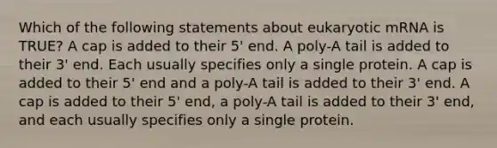 Which of the following statements about eukaryotic mRNA is TRUE? A cap is added to their 5' end. A poly-A tail is added to their 3' end. Each usually specifies only a single protein. A cap is added to their 5' end and a poly-A tail is added to their 3' end. A cap is added to their 5' end, a poly-A tail is added to their 3' end, and each usually specifies only a single protein.