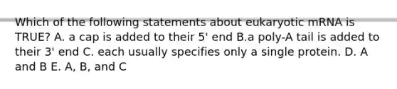 Which of the following statements about eukaryotic mRNA is TRUE? A. a cap is added to their 5' end B.a poly-A tail is added to their 3' end C. each usually specifies only a single protein. D. A and B E. A, B, and C