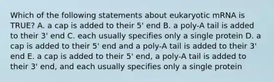 Which of the following statements about eukaryotic mRNA is TRUE? A. a cap is added to their 5' end B. a poly-A tail is added to their 3' end C. each usually specifies only a single protein D. a cap is added to their 5' end and a poly-A tail is added to their 3' end E. a cap is added to their 5' end, a poly-A tail is added to their 3' end, and each usually specifies only a single protein