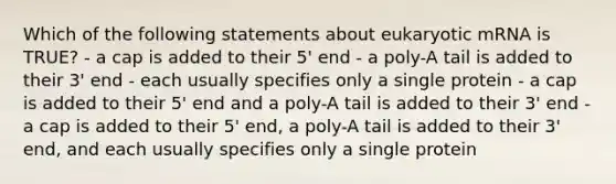 Which of the following statements about eukaryotic mRNA is TRUE? - a cap is added to their 5' end - a poly-A tail is added to their 3' end - each usually specifies only a single protein - a cap is added to their 5' end and a poly-A tail is added to their 3' end - a cap is added to their 5' end, a poly-A tail is added to their 3' end, and each usually specifies only a single protein