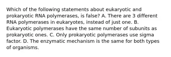 Which of the following statements about eukaryotic and prokaryotic RNA polymerases, is false? A. There are 3 different RNA polymerases in eukaryotes, instead of just one. B. Eukaryotic polymerases have the same number of subunits as prokaryotic ones. C. Only prokaryotic polymerases use sigma factor. D. The enzymatic mechanism is the same for both types of organisms.