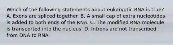 Which of the following statements about eukaryotic RNA is true? A. Exons are spliced together. B. A small cap of extra nucleotides is added to both ends of the RNA. C. The modified RNA molecule is transported into the nucleus. D. Introns are not transcribed from DNA to RNA.