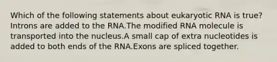 Which of the following statements about eukaryotic RNA is true? Introns are added to the RNA.The modified RNA molecule is transported into the nucleus.A small cap of extra nucleotides is added to both ends of the RNA.Exons are spliced together.