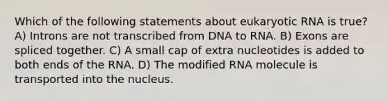 Which of the following statements about eukaryotic RNA is true? A) Introns are not transcribed from DNA to RNA. B) Exons are spliced together. C) A small cap of extra nucleotides is added to both ends of the RNA. D) The modified RNA molecule is transported into the nucleus.