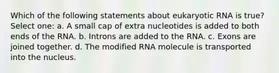 Which of the following statements about eukaryotic RNA is true? Select one: a. A small cap of extra nucleotides is added to both ends of the RNA. b. Introns are added to the RNA. c. Exons are joined together. d. The modified RNA molecule is transported into the nucleus.